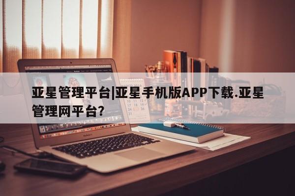亚星手机版 亚星管理官网亚星管理平台|亚星手机版APP下载.亚星管理网平台？