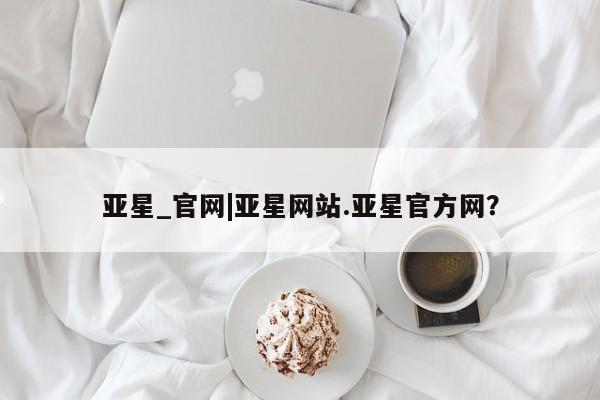 亚星手机版 亚星管理官网亚星_官网|亚星网站.亚星官方网？