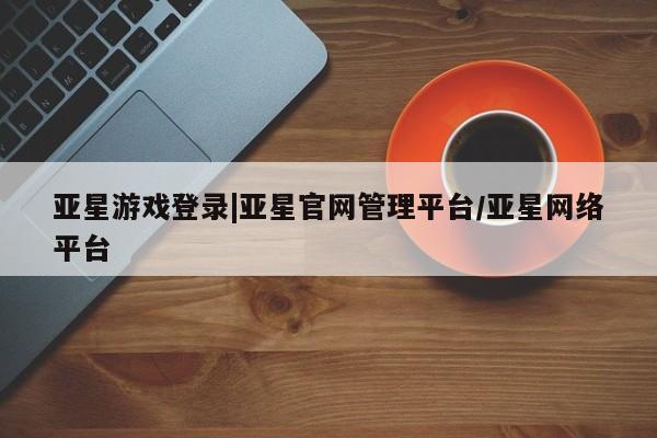 亚星手机版 亚星管理官网亚星游戏登录|亚星官网管理平台/亚星网络平台