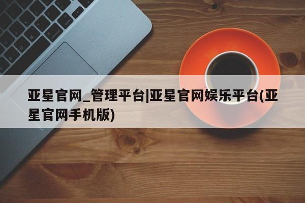 亚星手机版 亚星管理官网亚星官网_管理平台|亚星官网娱乐平台(亚星官网手机版)