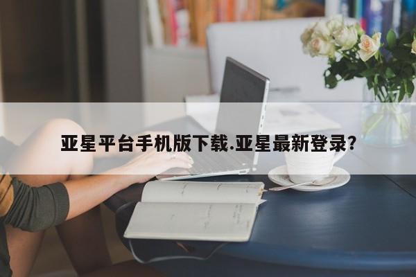 亚星手机版 亚星管理官网亚星平台手机版下载.亚星最新登录？