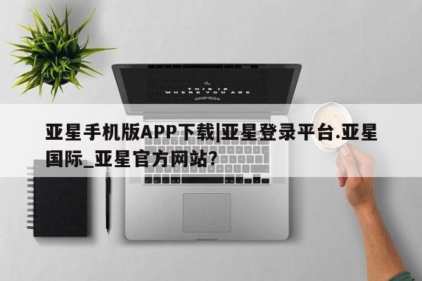 亚星手机版 亚星管理官网亚星手机版APP下载|亚星登录平台.亚星国际_亚星官方网站？