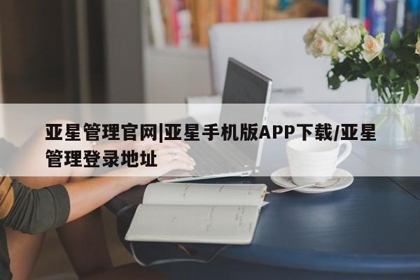 亚星手机版 亚星管理官网亚星管理官网|亚星手机版APP下载/亚星管理登录地址