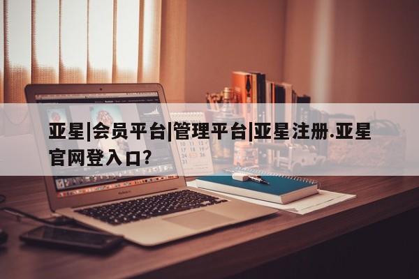 亚星手机版 亚星管理官网亚星|会员平台|管理平台|亚星注册.亚星官网登入口？