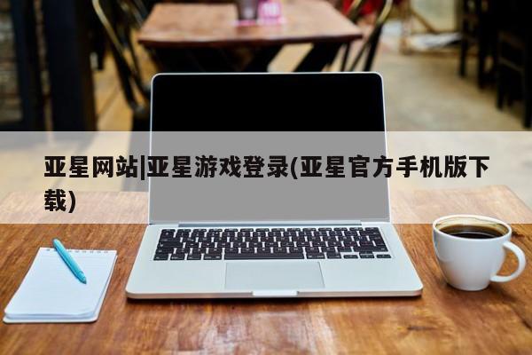 亚星手机版 亚星管理官网亚星网站|亚星游戏登录(亚星官方手机版下载)