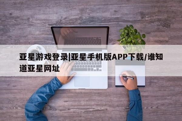 亚星手机版 亚星管理官网亚星游戏登录|亚星手机版APP下载/谁知道亚星网址