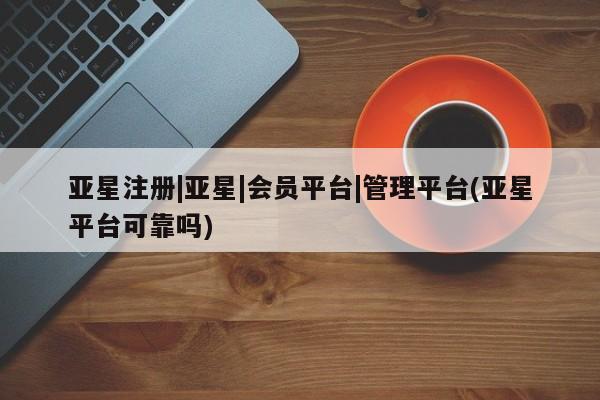 亚星手机版 亚星管理官网亚星注册|亚星|会员平台|管理平台(亚星平台可靠吗)