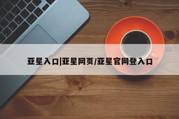 亚星手机版 亚星管理官网亚星入口|亚星网页/亚星官网登入口