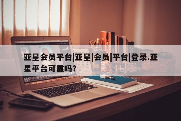 亚星手机版 亚星管理官网亚星会员平台|亚星|会员|平台|登录.亚星平台可靠吗？