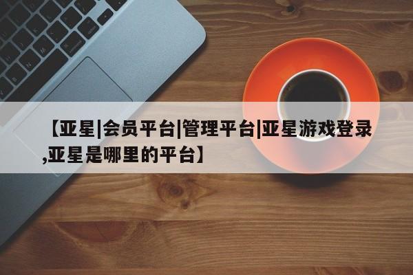 亚星手机版 亚星管理官网【亚星|会员平台|管理平台|亚星游戏登录,亚星是哪里的平台】