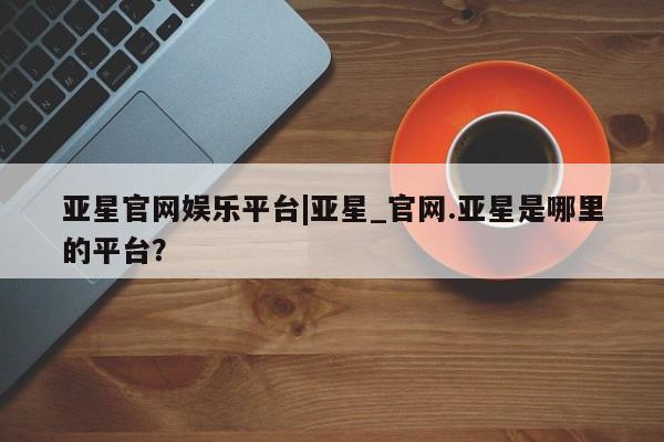 亚星手机版 亚星管理官网亚星官网娱乐平台|亚星_官网.亚星是哪里的平台？