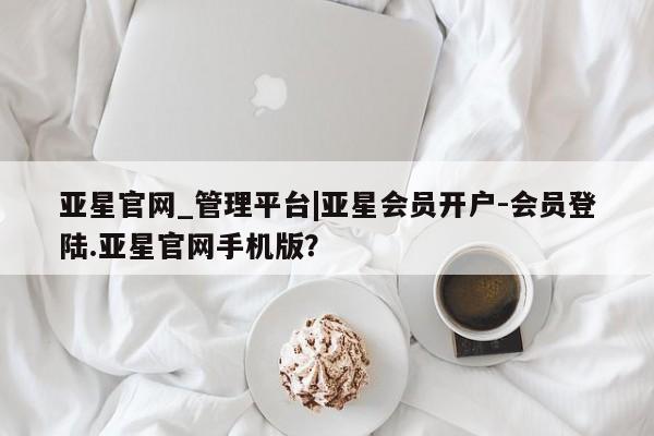 亚星手机版 亚星管理官网亚星官网_管理平台|亚星会员开户-会员登陆.亚星官网手机版？