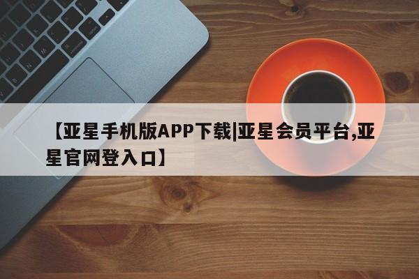 亚星手机版 亚星管理官网【亚星手机版APP下载|亚星会员平台,亚星官网登入口】