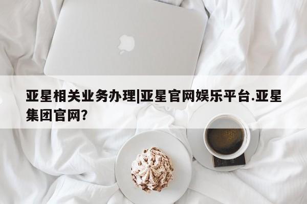 亚星手机版 亚星管理官网亚星相关业务办理|亚星官网娱乐平台.亚星集团官网？