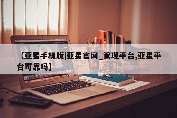 亚星手机版 亚星管理官网【亚星手机版|亚星官网_管理平台,亚星平台可靠吗】