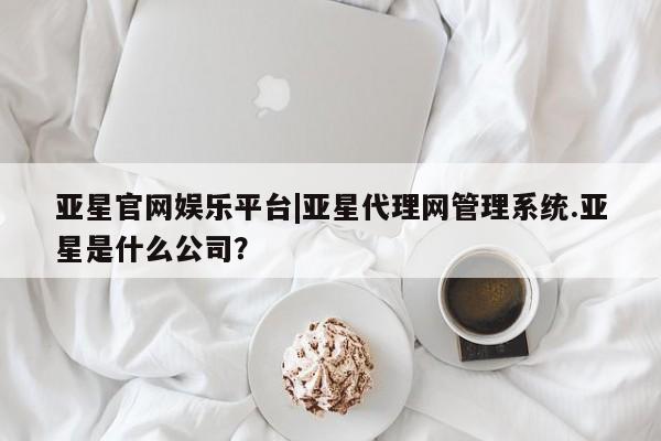 亚星手机版 亚星管理官网亚星官网娱乐平台|亚星代理网管理系统.亚星是什么公司？