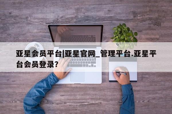 亚星手机版 亚星管理官网亚星会员平台|亚星官网_管理平台.亚星平台会员登录？