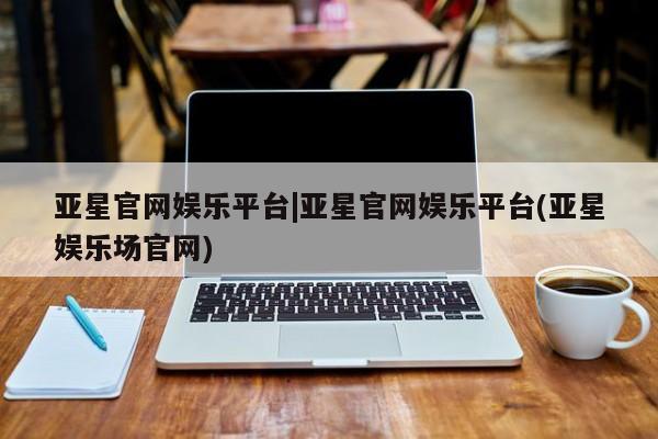 亚星手机版 亚星管理官网亚星官网娱乐平台|亚星官网娱乐平台(亚星娱乐场官网)