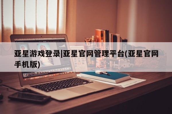 亚星手机版 亚星管理官网亚星游戏登录|亚星官网管理平台(亚星官网手机版)