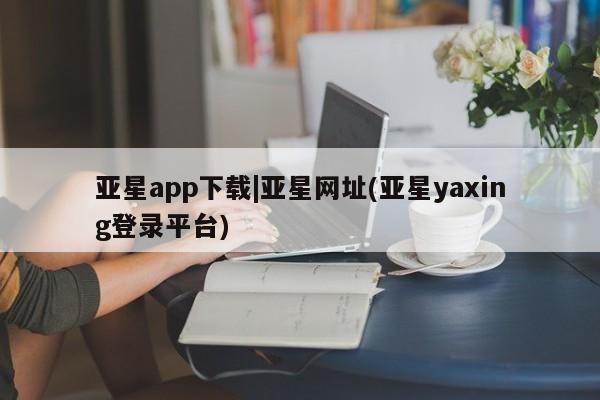 亚星手机版 亚星管理官网亚星app下载|亚星网址(亚星yaxing登录平台)
