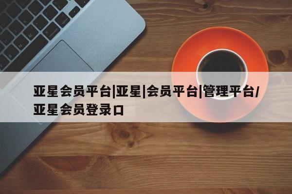 亚星手机版 亚星管理官网亚星会员平台|亚星|会员平台|管理平台/亚星会员登录口