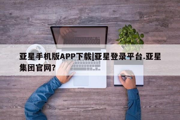 亚星手机版 亚星管理官网亚星手机版APP下载|亚星登录平台.亚星集团官网？