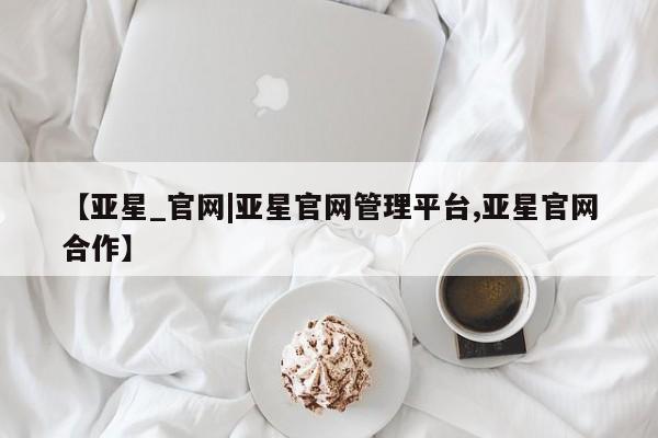亚星手机版 亚星管理官网【亚星_官网|亚星官网管理平台,亚星官网合作】