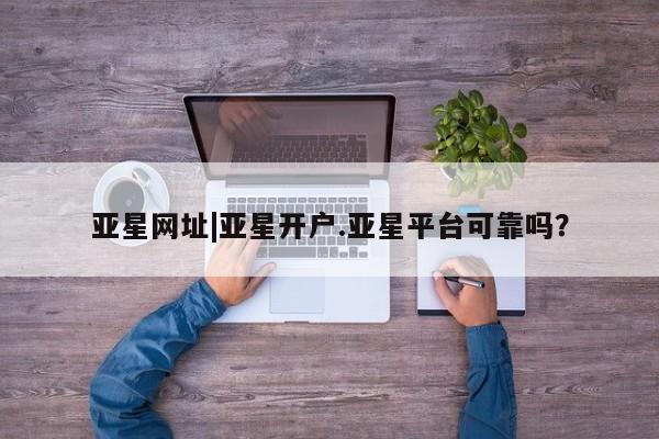 亚星手机版 亚星管理官网亚星网址|亚星开户.亚星平台可靠吗？