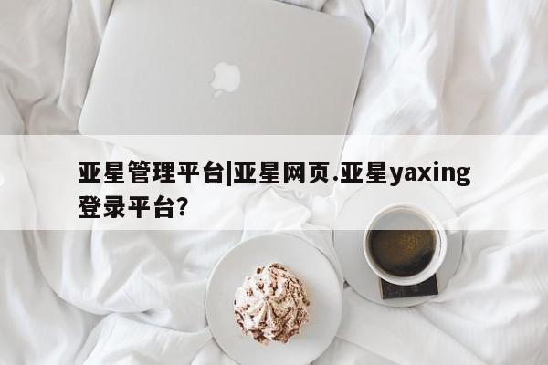 亚星手机版 亚星管理官网亚星管理平台|亚星网页.亚星yaxing登录平台？