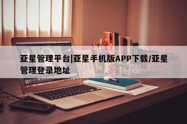亚星手机版 亚星管理官网亚星管理平台|亚星手机版APP下载/亚星管理登录地址