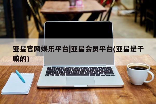 亚星手机版 亚星管理官网亚星官网娱乐平台|亚星会员平台(亚星是干嘛的)