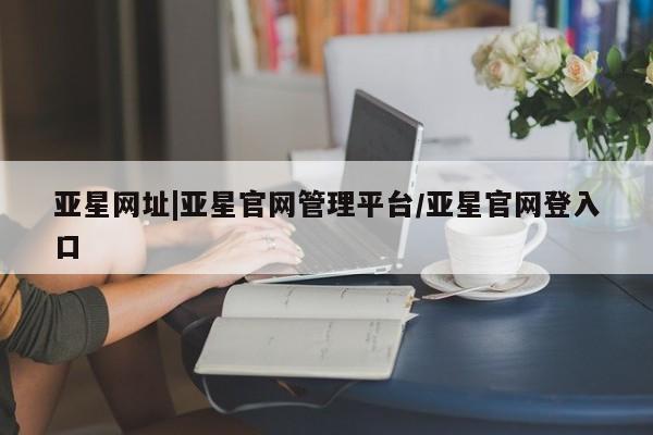 亚星手机版 亚星管理官网亚星网址|亚星官网管理平台/亚星官网登入口